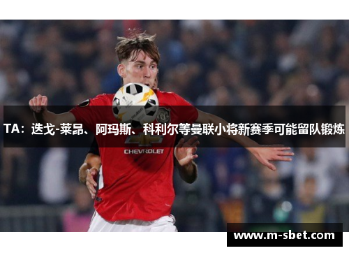 TA：迭戈-莱昂、阿玛斯、科利尔等曼联小将新赛季可能留队锻炼