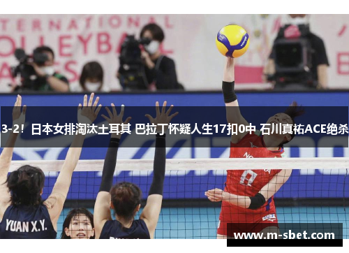 3-2！日本女排淘汰土耳其 巴拉丁怀疑人生17扣0中 石川真祐ACE绝杀